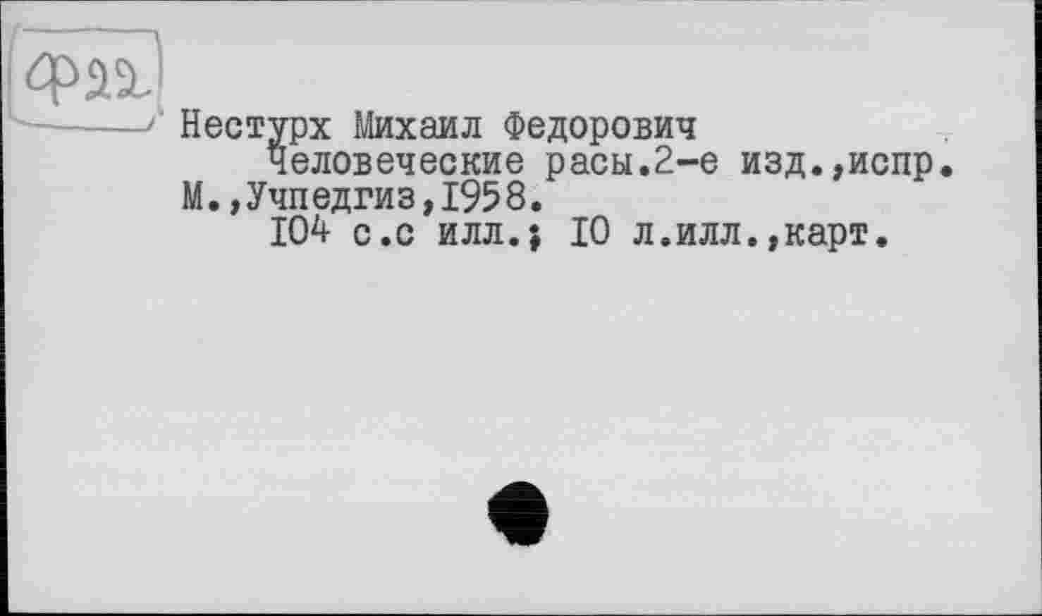 ﻿Фаі
-----1 Нестурх Михаил Федорович
Человеческие расы.2-е изд.,испр М.,Учпедгиз,1958.
104 с.с илл.} 10 л.илл.,карт.